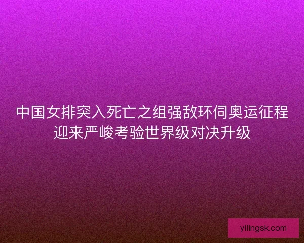 中国女排突入死亡之组强敌环伺奥运征程迎来严峻考验世界级对决升级