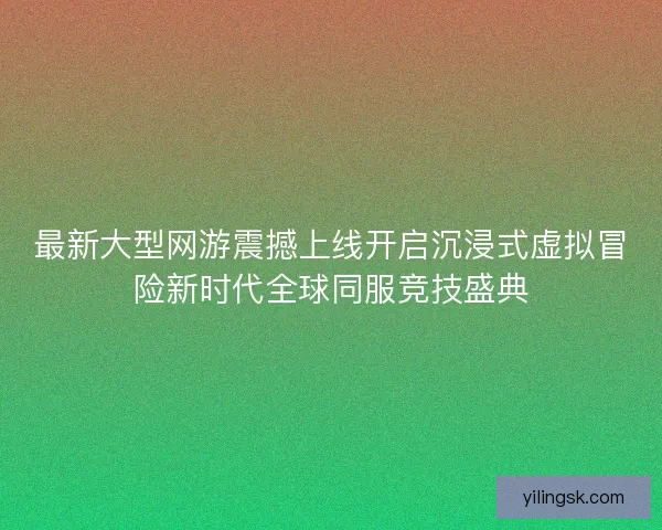 最新大型网游震撼上线开启沉浸式虚拟冒险新时代全球同服竞技盛典