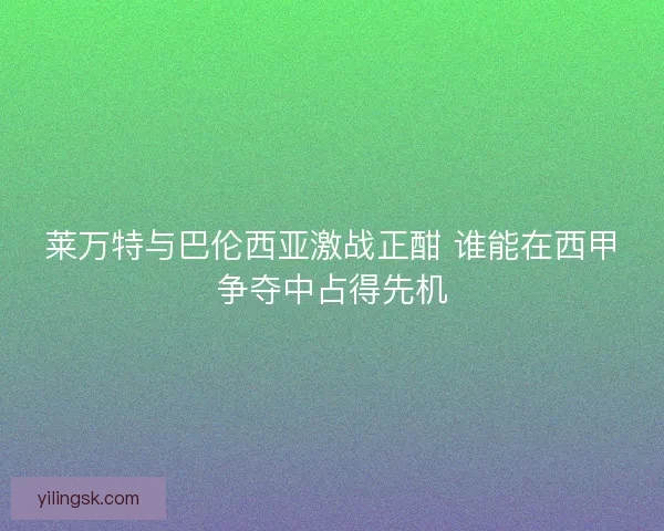 莱万特与巴伦西亚激战正酣 谁能在西甲争夺中占得先机