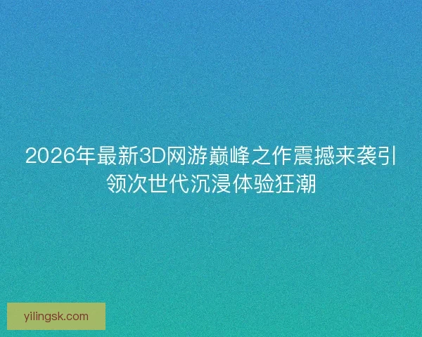 2026年最新3D网游巅峰之作震撼来袭引领次世代沉浸体验狂潮