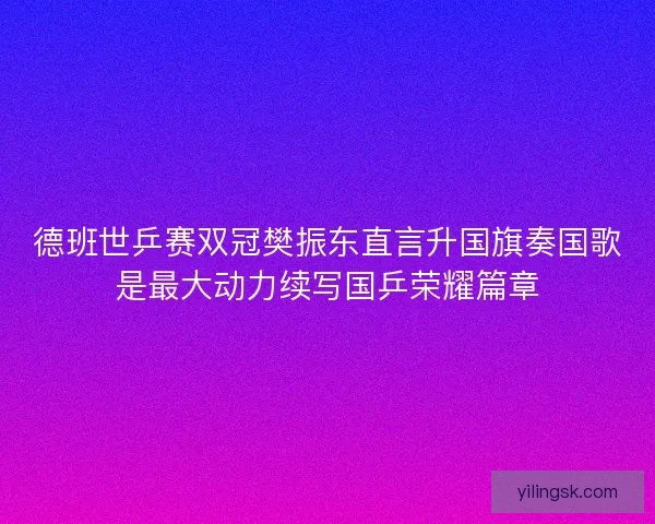 德班世乒赛双冠樊振东直言升国旗奏国歌是最大动力续写国乒荣耀篇章