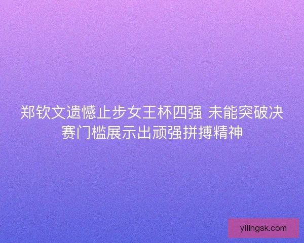 郑钦文遗憾止步女王杯四强 未能突破决赛门槛展示出顽强拼搏精神