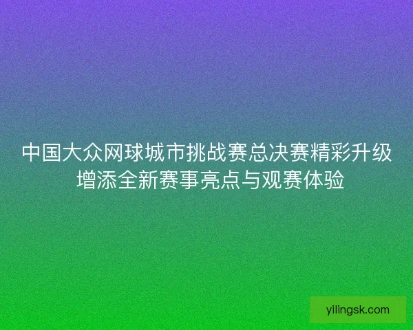 中国大众网球城市挑战赛总决赛精彩升级 增添全新赛事亮点与观赛体验