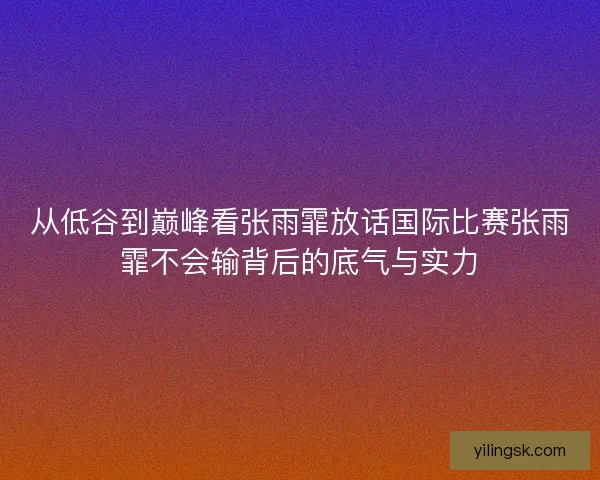 从低谷到巅峰看张雨霏放话国际比赛张雨霏不会输背后的底气与实力