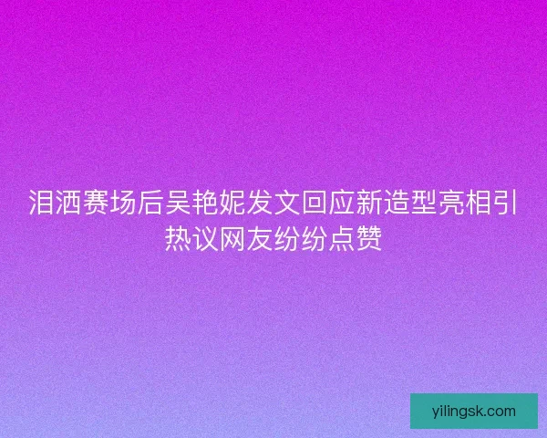 泪洒赛场后吴艳妮发文回应新造型亮相引热议网友纷纷点赞