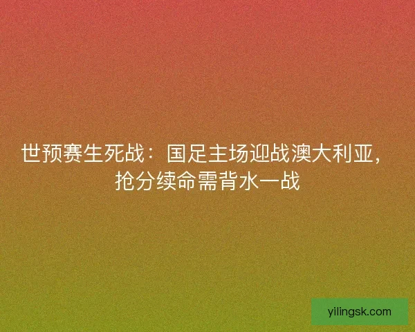 世预赛生死战：国足主场迎战澳大利亚，抢分续命需背水一战