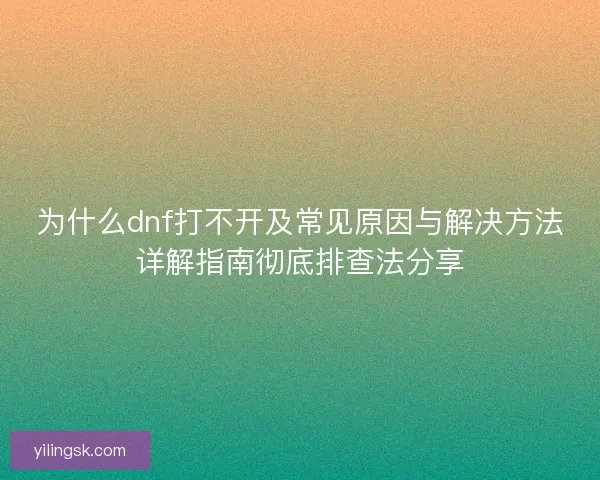 为什么dnf打不开及常见原因与解决方法详解指南彻底排查法分享