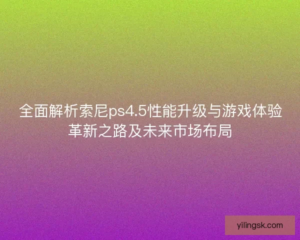 全面解析索尼ps4.5性能升级与游戏体验革新之路及未来市场布局