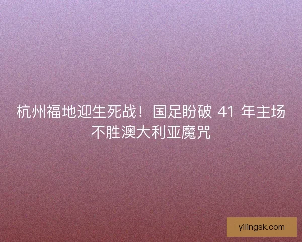 杭州福地迎生死战！国足盼破 41 年主场不胜澳大利亚魔咒