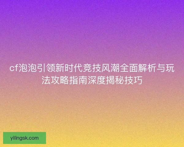 cf泡泡引领新时代竞技风潮全面解析与玩法攻略指南深度揭秘技巧