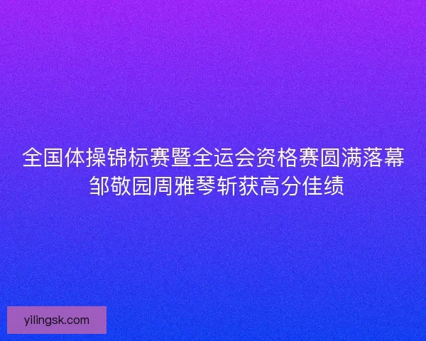 全国体操锦标赛暨全运会资格赛圆满落幕 邹敬园周雅琴斩获高分佳绩