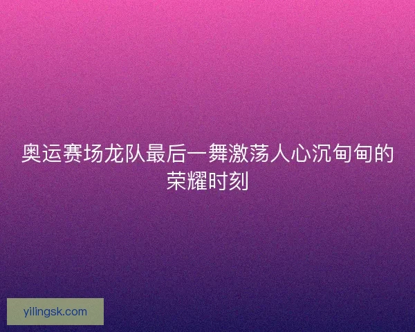 奥运赛场龙队最后一舞激荡人心沉甸甸的荣耀时刻
