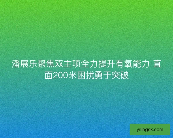 潘展乐聚焦双主项全力提升有氧能力 直面200米困扰勇于突破