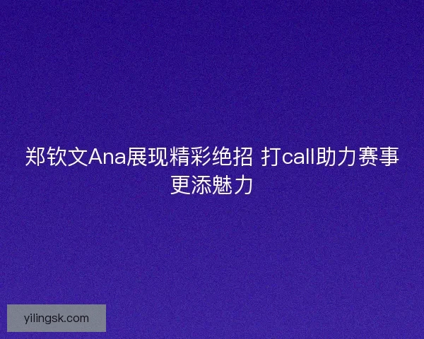 郑钦文Ana展现精彩绝招 打call助力赛事更添魅力