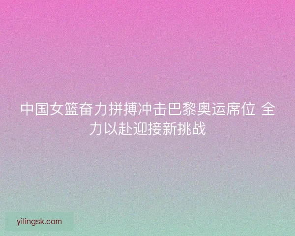 中国女篮奋力拼搏冲击巴黎奥运席位 全力以赴迎接新挑战 中国女篮奋力拼搏冲击巴黎奥运席位 全力以赴迎接新挑战