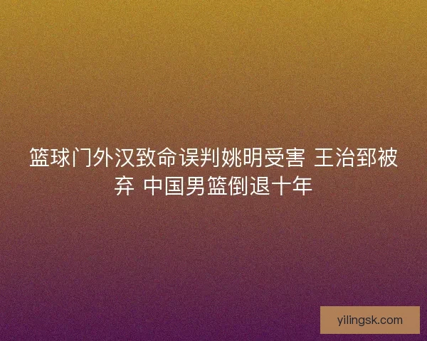 篮球门外汉致命误判姚明受害 王治郅被弃 中国男篮倒退十年 篮球门外汉致命误判姚明受害 王治郅被弃 中国男篮倒退十年