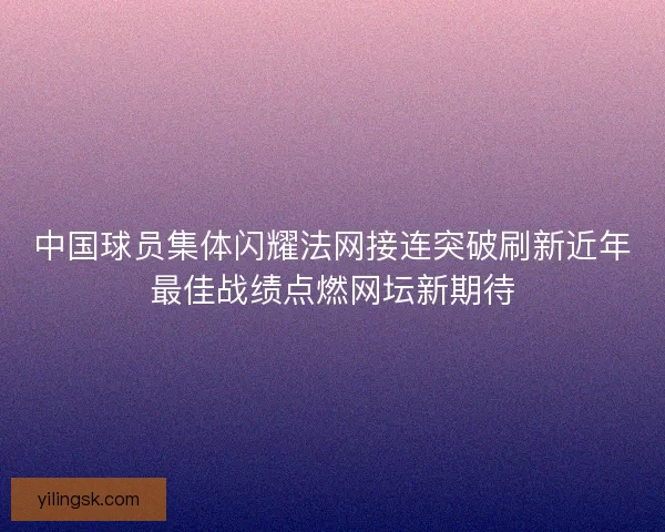 中国球员集体闪耀法网接连突破刷新近年最佳战绩点燃网坛新期待 中国球员集体闪耀法网接连突破刷新近年最佳战绩点燃网坛新期待