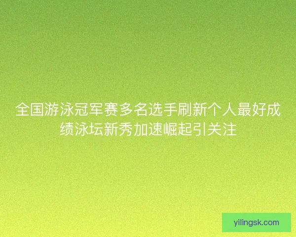 全国游泳冠军赛多名选手刷新个人最好成绩泳坛新秀加速崛起引关注