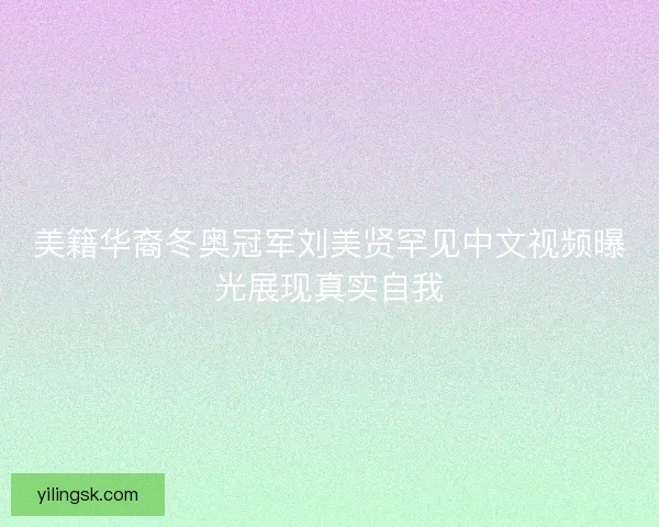 美籍华裔冬奥冠军刘美贤罕见中文视频曝光展现真实自我