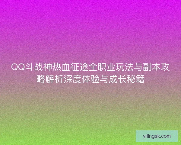 QQ斗战神热血征途全职业玩法与副本攻略解析深度体验与成长秘籍