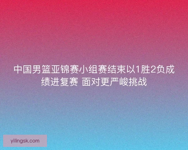 中国男篮亚锦赛小组赛结束以1胜2负成绩进复赛 面对更严峻挑战