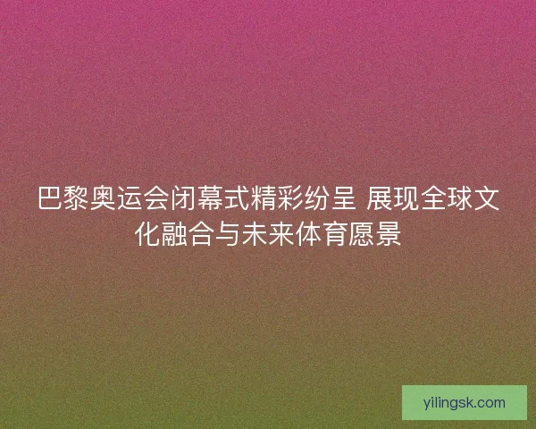 巴黎奥运会闭幕式精彩纷呈 展现全球文化融合与未来体育愿景