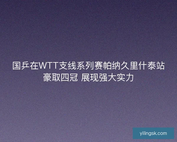国乒在WTT支线系列赛帕纳久里什泰站豪取四冠 展现强大实力 国乒在WTT支线系列赛帕纳久里什泰站豪取四冠 展现强大实力