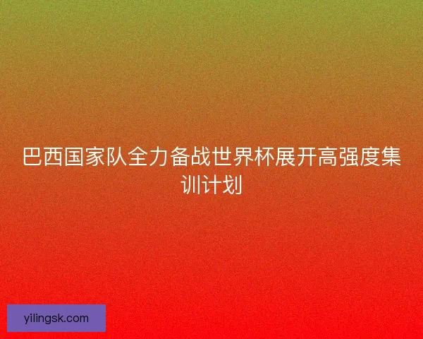 巴西国家队全力备战世界杯展开高强度集训计划