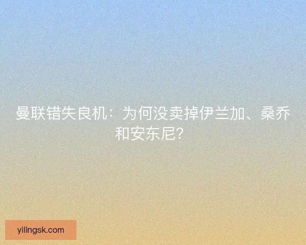 曼联错失良机：为何没卖掉伊兰加、桑乔和安东尼？