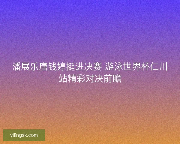潘展乐唐钱婷挺进决赛 游泳世界杯仁川站精彩对决前瞻