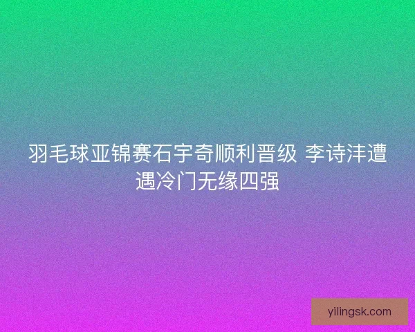 羽毛球亚锦赛石宇奇顺利晋级 李诗沣遭遇冷门无缘四强