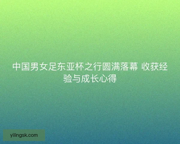 中国男女足东亚杯之行圆满落幕 收获经验与成长心得