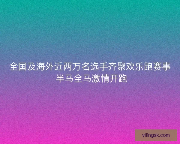 全国及海外近两万名选手齐聚欢乐跑赛事 半马全马激情开跑