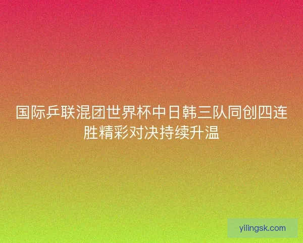 国际乒联混团世界杯中日韩三队同创四连胜精彩对决持续升温